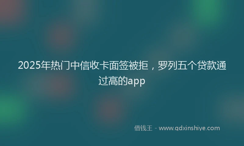 2025年热门中信收卡面签被拒，罗列五个贷款通过高的app