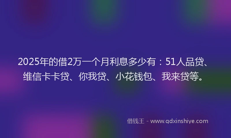 2025年的借2万一个月利息多少有：51人品贷、维信卡卡贷、你我贷、小花钱包、我来贷等。