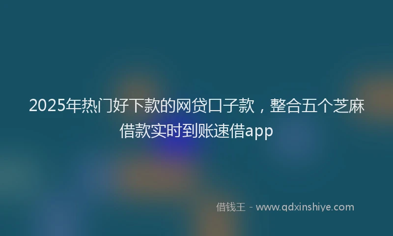 2025年热门好下款的网贷口子款，整合五个芝麻借款实时到账速借app