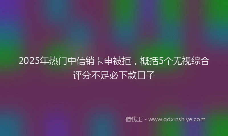 2025年热门中信销卡申被拒，概括5个无视综合评分不足必下款口子