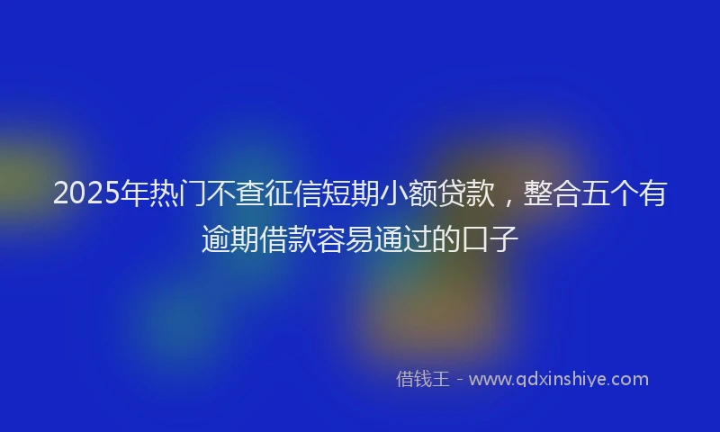 2025年热门不查征信短期小额贷款，整合五个有逾期借款容易通过的口子
