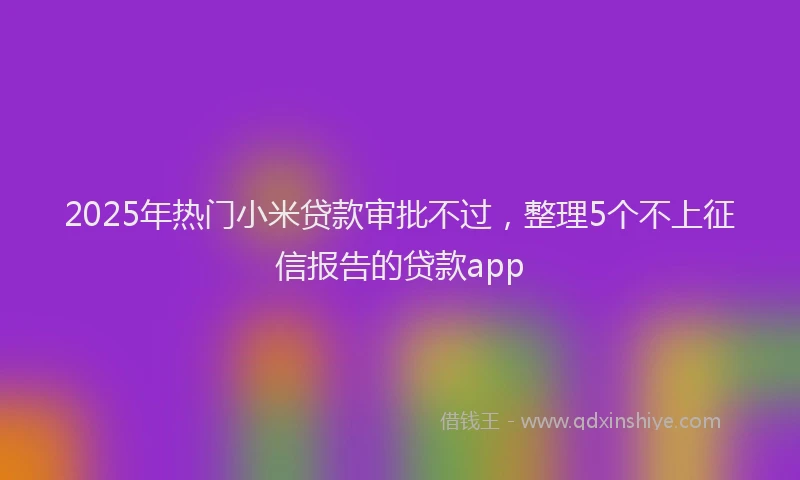 2025年热门小米贷款审批不过，整理5个不上征信报告的贷款app