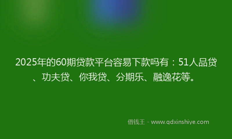 2025年的60期贷款平台容易下款吗有：51人品贷、功夫贷、你我贷、分期乐、融逸花等。