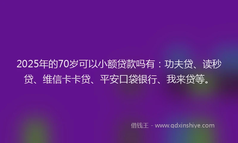 2025年的70岁可以小额贷款吗有：功夫贷、读秒贷、维信卡卡贷、平安口袋银行、我来贷等。
