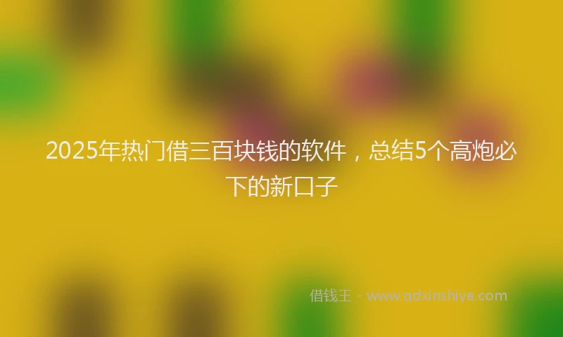 2025年热门借三百块钱的软件，总结5个高炮必下的新口子