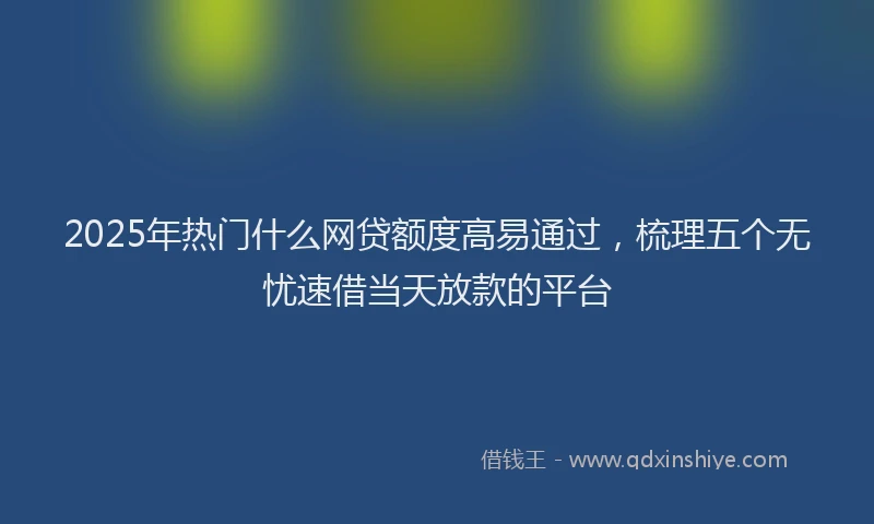 2025年热门什么网贷额度高易通过，梳理五个无忧速借当天放款的平台