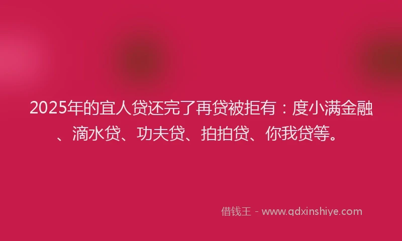 2025年的宜人贷还完了再贷被拒有：度小满金融、滴水贷、功夫贷、拍拍贷、你我贷等。