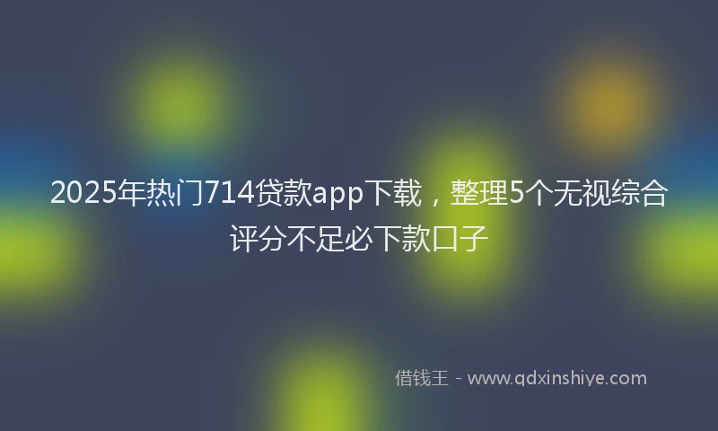 2025年热门714贷款app下载，整理5个无视综合评分不足必下款口子