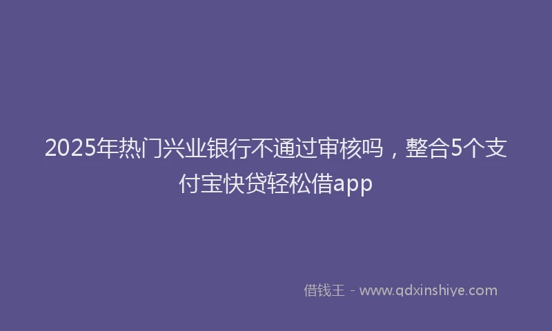 2025年热门兴业银行不通过审核吗，整合5个支付宝快贷轻松借app