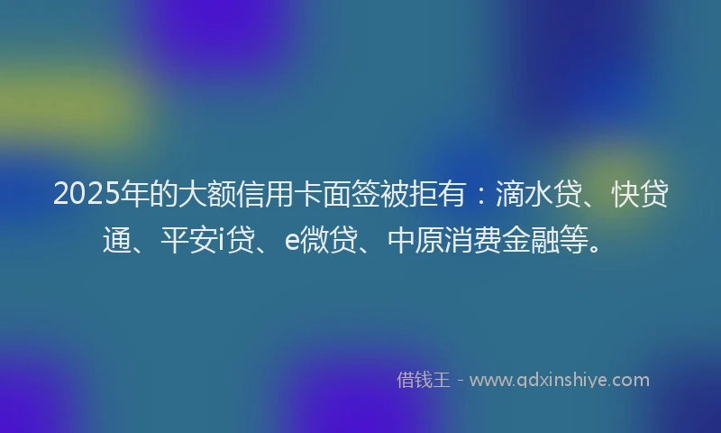 2025年的大额信用卡面签被拒有：滴水贷、快贷通、平安i贷、e微贷、中原消费金融等。