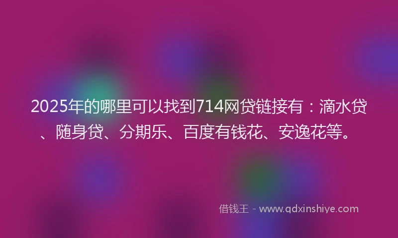 2025年的哪里可以找到714网贷链接有：滴水贷、随身贷、分期乐、百度有钱花、安逸花等。