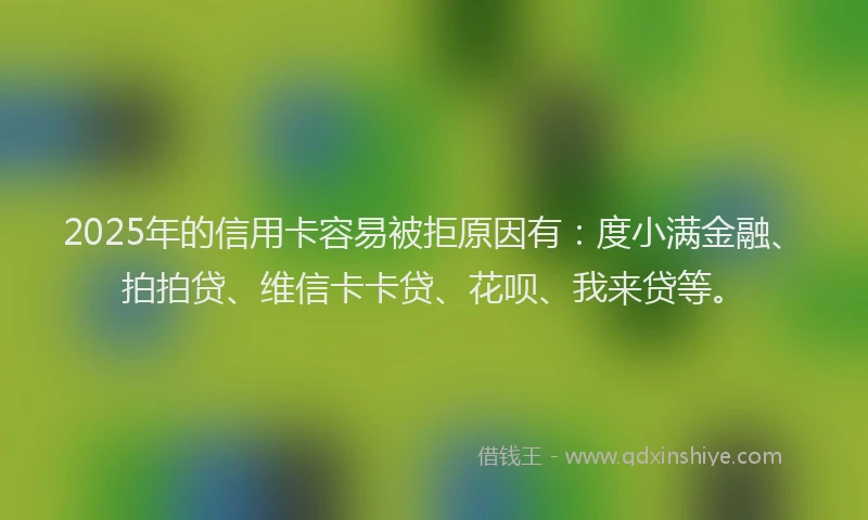 2025年的信用卡容易被拒原因有：度小满金融、拍拍贷、维信卡卡贷、花呗、我来贷等。
