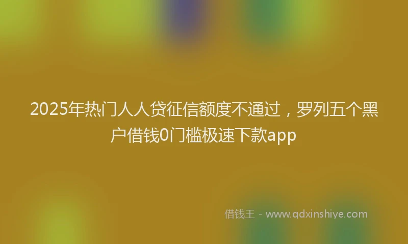 2025年热门人人贷征信额度不通过，罗列五个黑户借钱0门槛极速下款app
