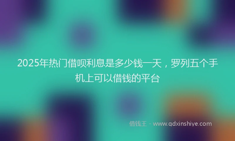2025年热门借呗利息是多少钱一天，罗列五个手机上可以借钱的平台