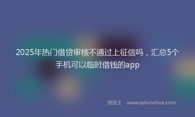 2025年热门借贷审核不通过上征信吗，汇总5个手机可以临时借钱的app