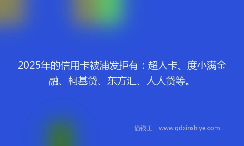 2025年的信用卡被浦发拒有：超人卡、度小满金融、柯基贷、东方汇、人人贷等。
