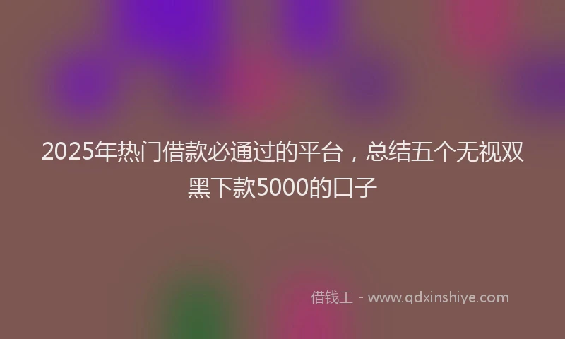 2025年热门借款必通过的平台，总结五个无视双黑下款5000的口子