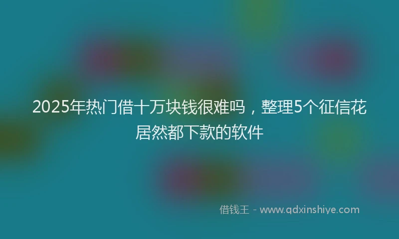 2025年热门借十万块钱很难吗，整理5个征信花居然都下款的软件
