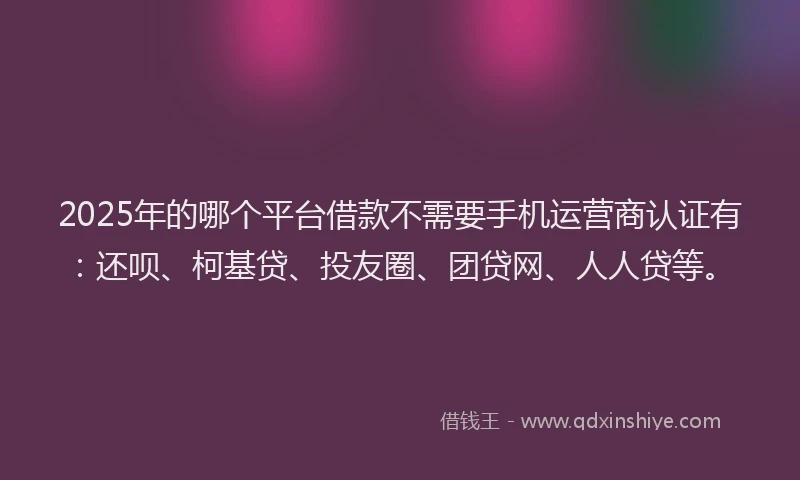 2025年的哪个平台借款不需要手机运营商认证有：还呗、柯基贷、投友圈、团贷网、人人贷等。