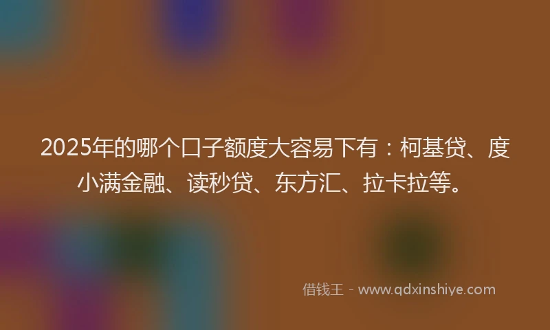 2025年的哪个口子额度大容易下有：柯基贷、度小满金融、读秒贷、东方汇、拉卡拉等。