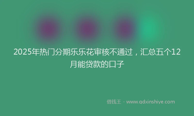 2025年热门分期乐乐花审核不通过，汇总五个12月能贷款的口子