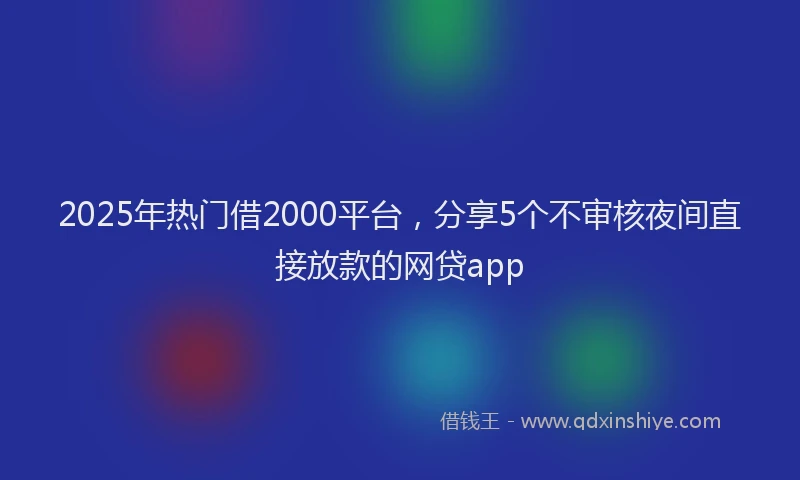 2025年热门借2000平台，分享5个不审核夜间直接放款的网贷app