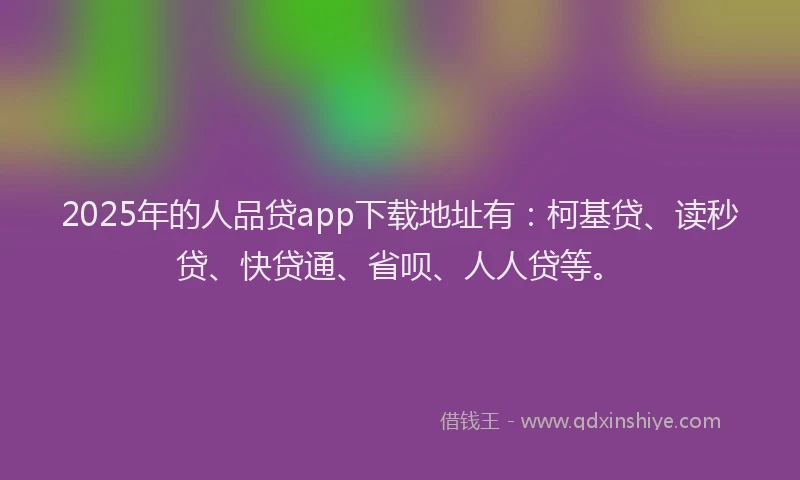 2025年的人品贷app下载地址有：柯基贷、读秒贷、快贷通、省呗、人人贷等。