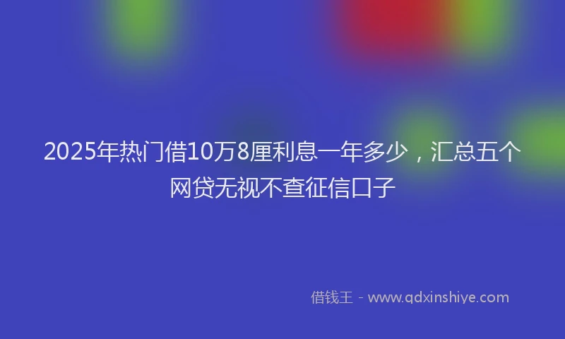 2025年热门借10万8厘利息一年多少，汇总五个网贷无视不查征信口子