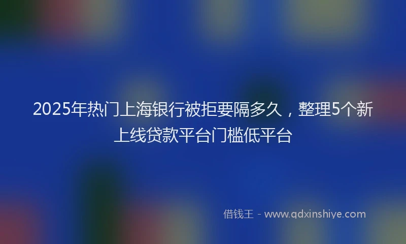 2025年热门上海银行被拒要隔多久，整理5个新上线贷款平台门槛低平台