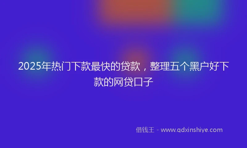 2025年热门下款最快的贷款，整理五个黑户好下款的网贷口子
