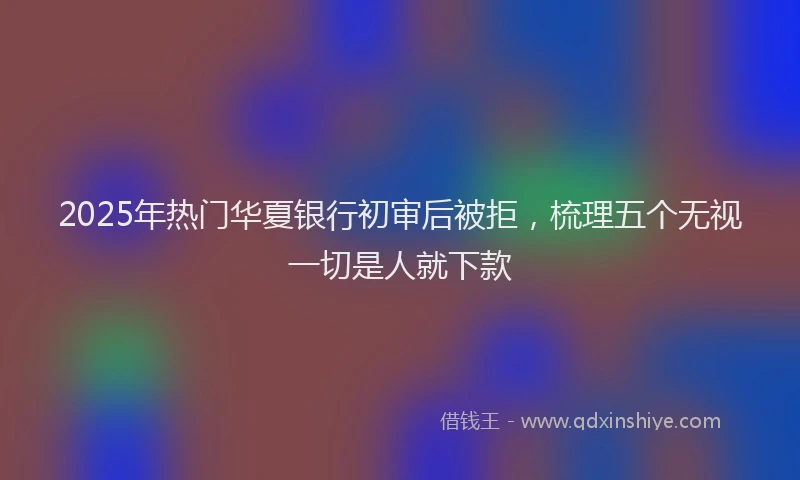 2025年热门华夏银行初审后被拒，梳理五个无视一切是人就下款
