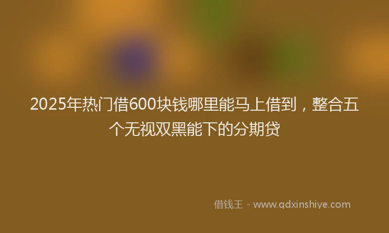 2025年热门借600块钱哪里能马上借到，整合五个无视双黑能下的分期贷