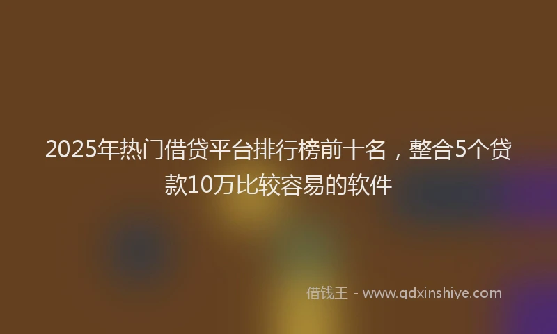 2025年热门借贷平台排行榜前十名，整合5个贷款10万比较容易的软件