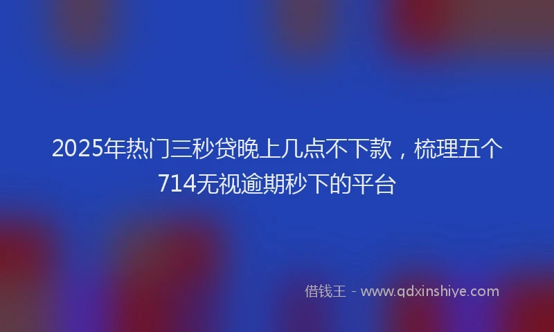 2025年热门三秒贷晚上几点不下款，梳理五个714无视逾期秒下的平台