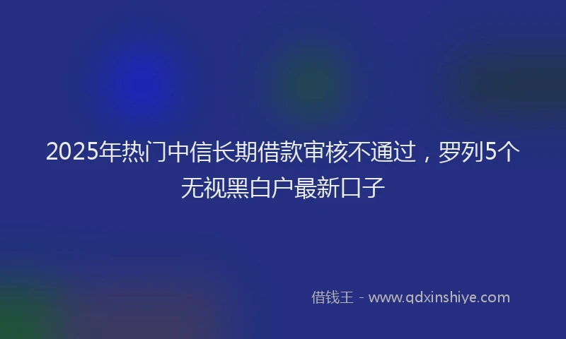 2025年热门中信长期借款审核不通过，罗列5个无视黑白户最新口子
