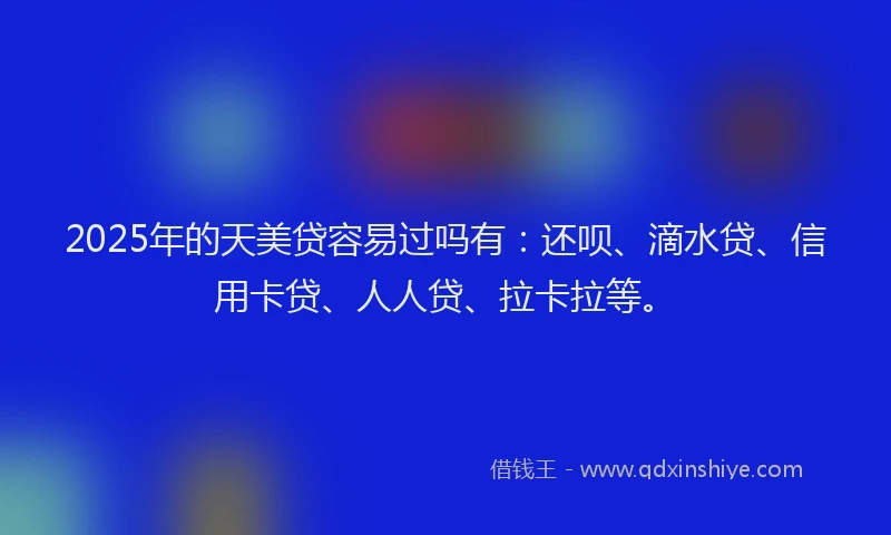 2025年的天美贷容易过吗有：还呗、滴水贷、信用卡贷、人人贷、拉卡拉等。