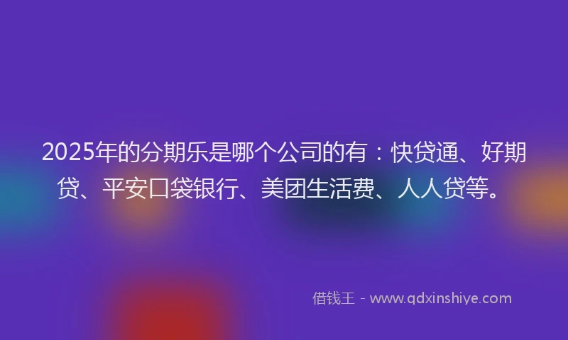 2025年的分期乐是哪个公司的有：快贷通、好期贷、平安口袋银行、美团生活费、人人贷等。
