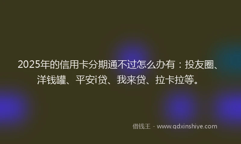2025年的信用卡分期通不过怎么办有：投友圈、洋钱罐、平安i贷、我来贷、拉卡拉等。