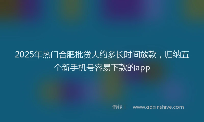 2025年热门合肥批贷大约多长时间放款，归纳五个新手机号容易下款的app