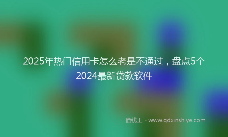 2025年热门信用卡怎么老是不通过，盘点5个2024最新贷款软件