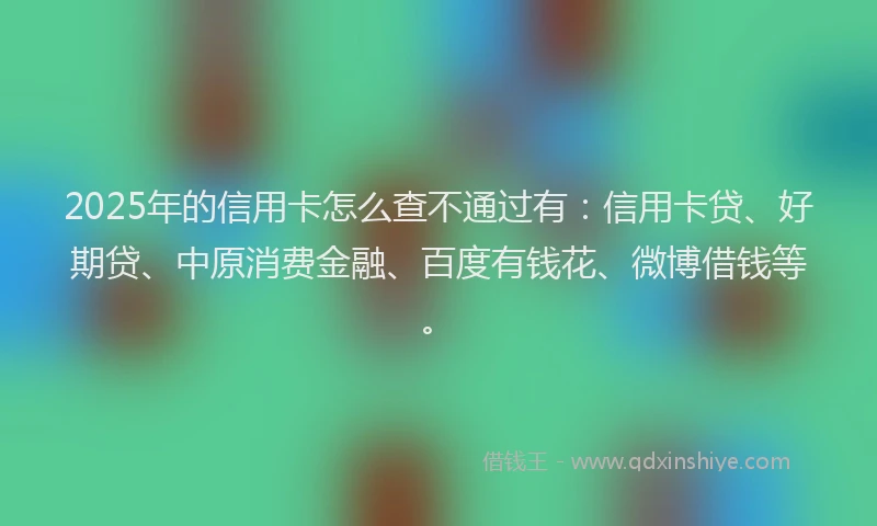 2025年的信用卡怎么查不通过有：信用卡贷、好期贷、中原消费金融、百度有钱花、微博借钱等。