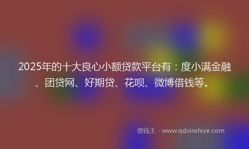 2025年的十大良心小额贷款平台有：度小满金融、团贷网、好期贷、花呗、微博借钱等。