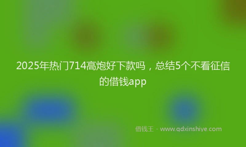 2025年热门714高炮好下款吗，总结5个不看征信的借钱app