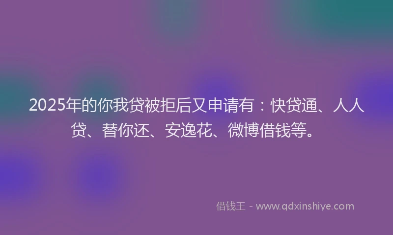 2025年的你我贷被拒后又申请有：快贷通、人人贷、替你还、安逸花、微博借钱等。