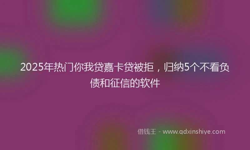 2025年热门你我贷嘉卡贷被拒，归纳5个不看负债和征信的软件