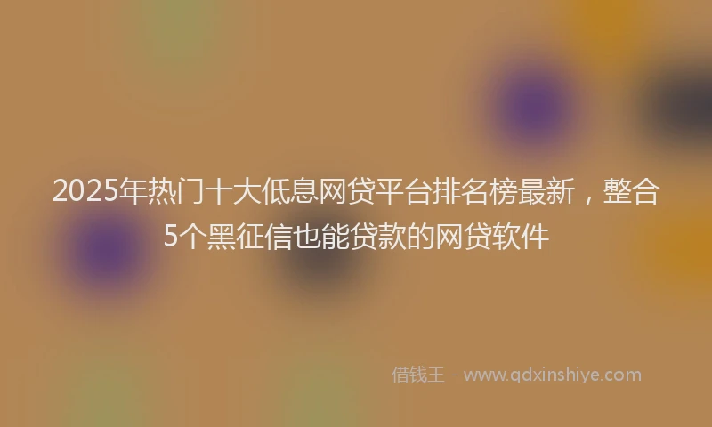 2025年热门十大低息网贷平台排名榜最新，整合5个黑征信也能贷款的网贷软件