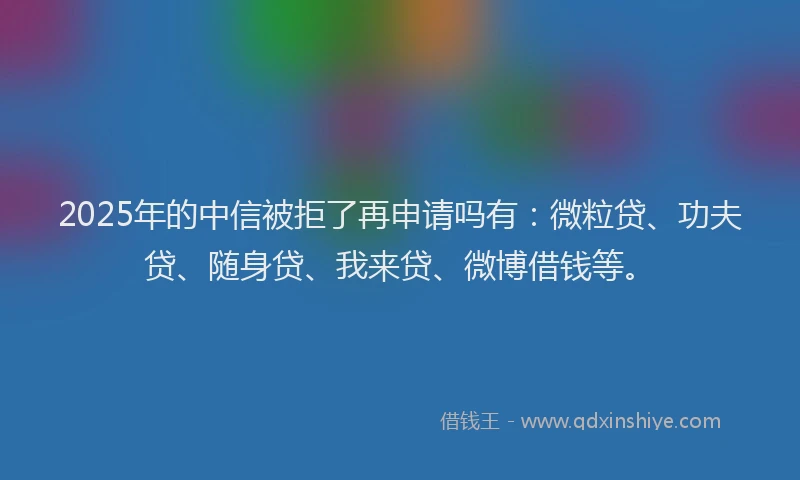 2025年的中信被拒了再申请吗有：微粒贷、功夫贷、随身贷、我来贷、微博借钱等。
