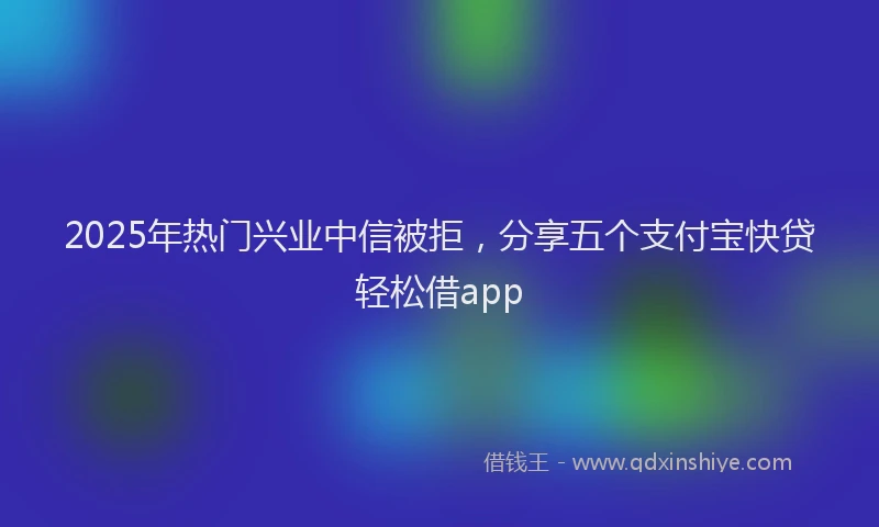 2025年热门兴业中信被拒，分享五个支付宝快贷轻松借app