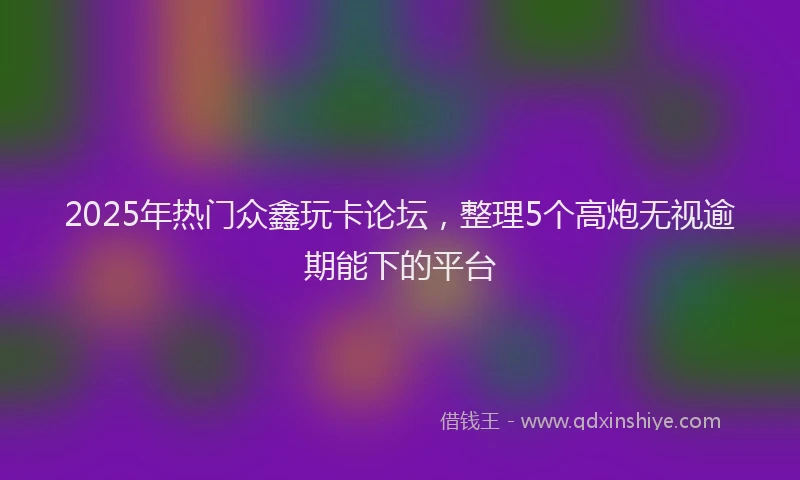 2025年热门众鑫玩卡论坛，整理5个高炮无视逾期能下的平台