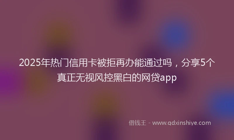 2025年热门信用卡被拒再办能通过吗，分享5个真正无视风控黑白的网贷app